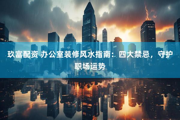 玖富配资 办公室装修风水指南：四大禁忌，守护职场运势