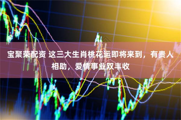 宝聚荣配资 这三大生肖桃花运即将来到，有贵人相助，爱情事业双丰收
