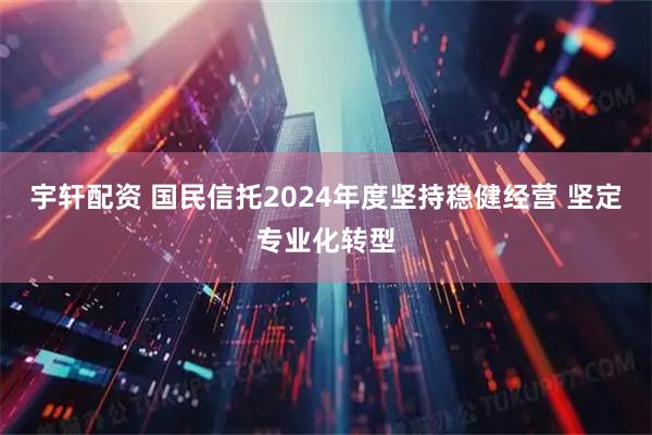 宇轩配资 国民信托2024年度坚持稳健经营 坚定专业化转型