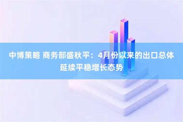 中博策略 商务部盛秋平：4月份以来的出口总体延续平稳增长态势