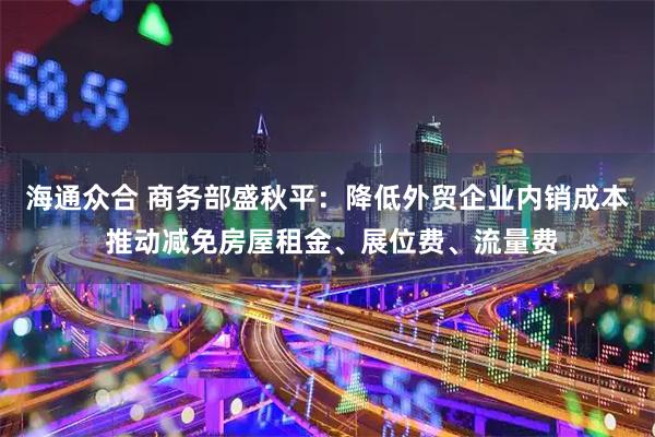 海通众合 商务部盛秋平：降低外贸企业内销成本 推动减免房屋租金、展位费、流量费