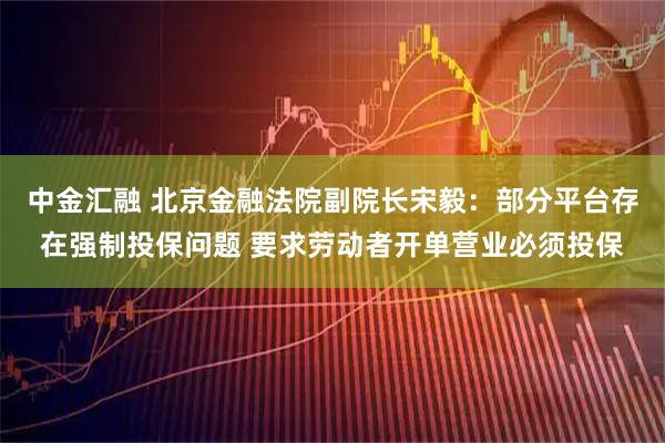 中金汇融 北京金融法院副院长宋毅：部分平台存在强制投保问题 要求劳动者开单营业必须投保