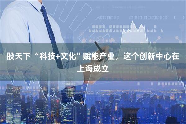 股天下 “科技+文化”赋能产业，这个创新中心在上海成立