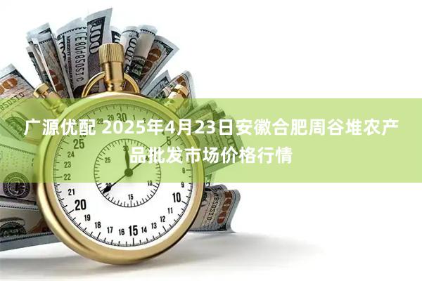 广源优配 2025年4月23日安徽合肥周谷堆农产品批发市场价格行情