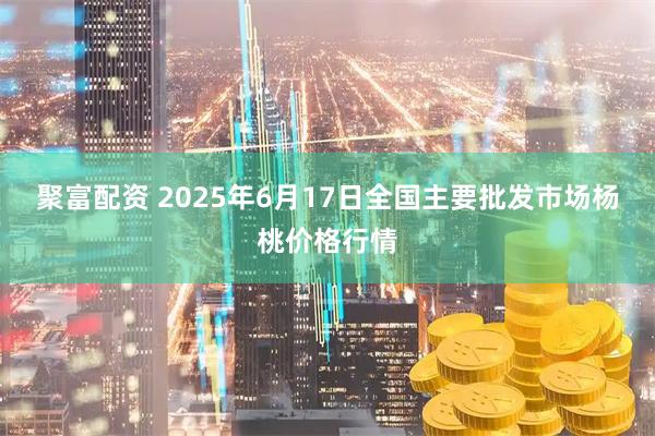 聚富配资 2025年6月17日全国主要批发市场杨桃价格行情