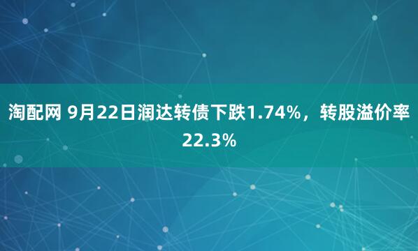 淘配网 9月22日润达转债下跌1.74%，转股溢价率22.3%