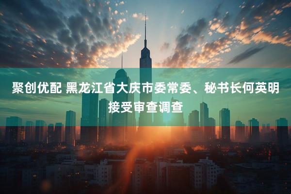 聚创优配 黑龙江省大庆市委常委、秘书长何英明接受审查调查