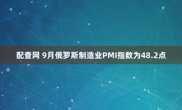 配查网 9月俄罗斯制造业PMI指数为48.2点