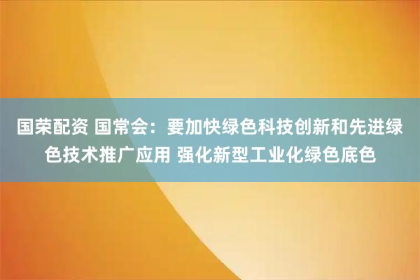 国荣配资 国常会：要加快绿色科技创新和先进绿色技术推广应用 强化新型工业化绿色底色