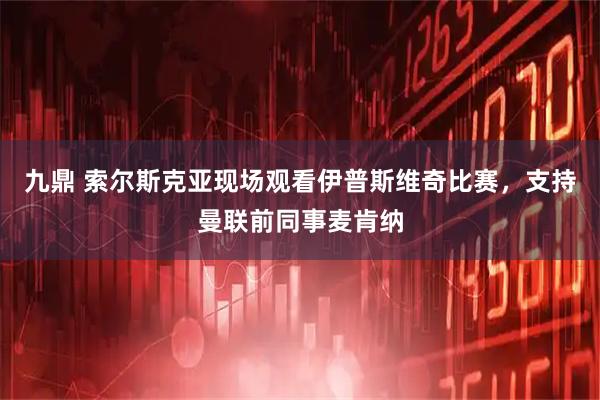 九鼎 索尔斯克亚现场观看伊普斯维奇比赛,支持曼联前同事麦肯纳