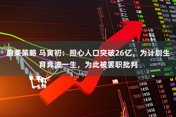 蔚莱策略 马寅初：担心人口突破26亿，为计划生育奔波一生，为此被罢职批判