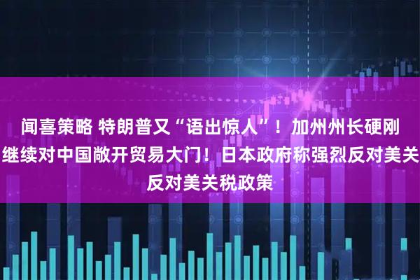 闻喜策略 特朗普又“语出惊人”！加州州长硬刚白宫：继续对中国敞开贸易大门！日本政府称强烈反对美关税政策