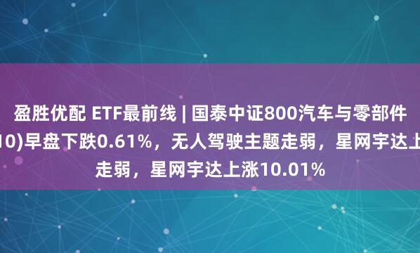 盈胜优配 ETF最前线 | 国泰中证800汽车与零部件ETF(516110)早盘下跌0.61%，无人驾驶主题走弱，星网宇达上涨10.01%