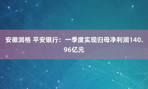 安徽润格 平安银行：一季度实现归母净利润140.96亿元