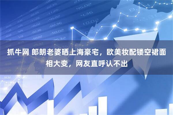 抓牛网 郎朗老婆晒上海豪宅，欧美妆配镂空裙面相大变，网友直呼认不出