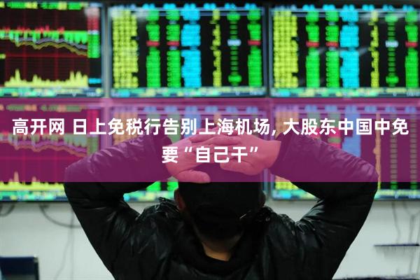 高开网 日上免税行告别上海机场, 大股东中国中免要“自己干”