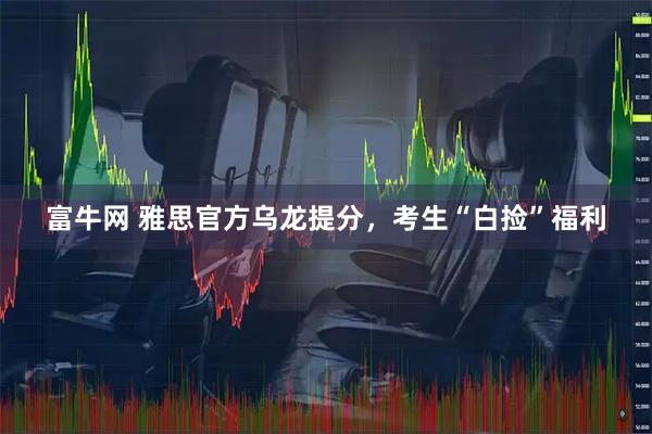 富牛网 雅思官方乌龙提分，考生“白捡”福利