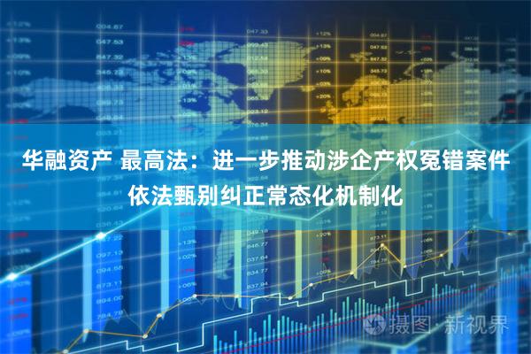 华融资产 最高法：进一步推动涉企产权冤错案件依法甄别纠正常态化机制化