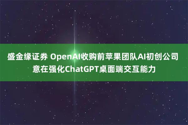 盛金缘证券 OpenAI收购前苹果团队AI初创公司 意在强化ChatGPT桌面端交互能力