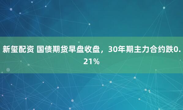 新玺配资 国债期货早盘收盘，30年期主力合约跌0.21%