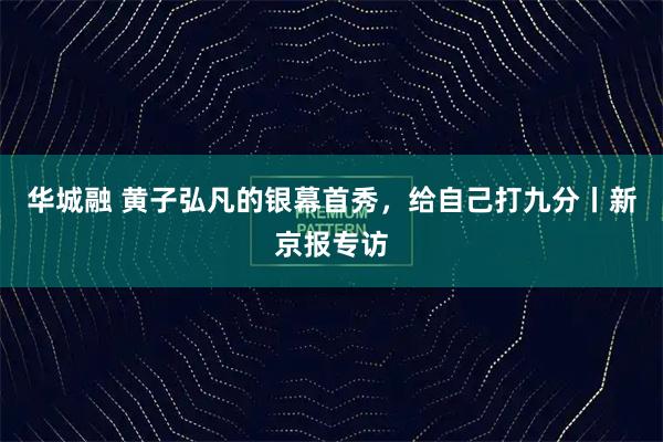 华城融 黄子弘凡的银幕首秀，给自己打九分丨新京报专访